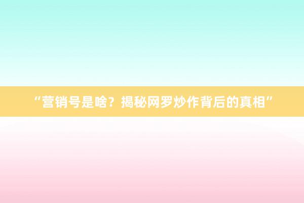“营销号是啥？揭秘网罗炒作背后的真相”